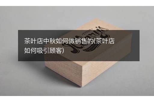 茶叶店中秋如何做销售的(茶叶店如何吸引顾客)