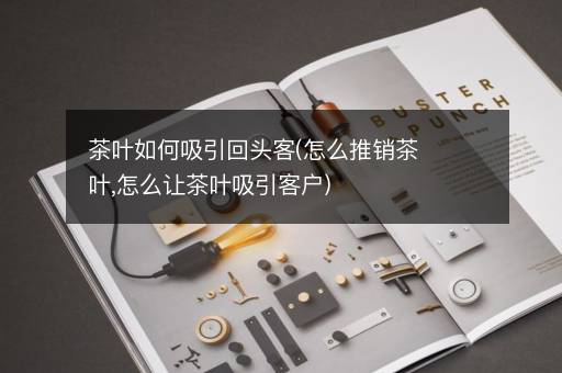茶叶如何吸引回头客(怎么推销茶叶,怎么让茶叶吸引客户)