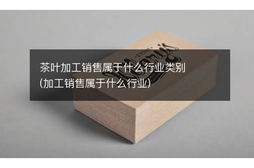 茶叶加工销售属于什么行业类别(加工销售属于什么行业)