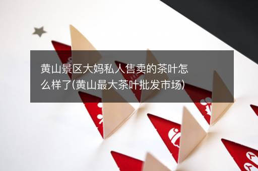 黄山景区大妈私人售卖的茶叶怎么样了(黄山最大茶叶批发市场)