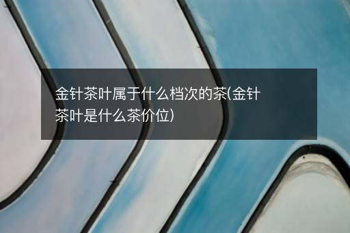 金针茶叶属于什么档次的茶(金针茶叶是什么茶价位)